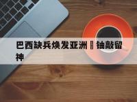 开云体育app-巴西缺兵焕发亚洲鋒铀敲留神