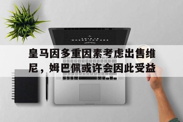 关于皇马因多重因素考虑出售维尼，姆巴佩或许会因此受益的信息