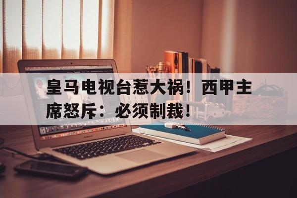 皇马电视台惹大祸！西甲主席怒斥：必须制裁！